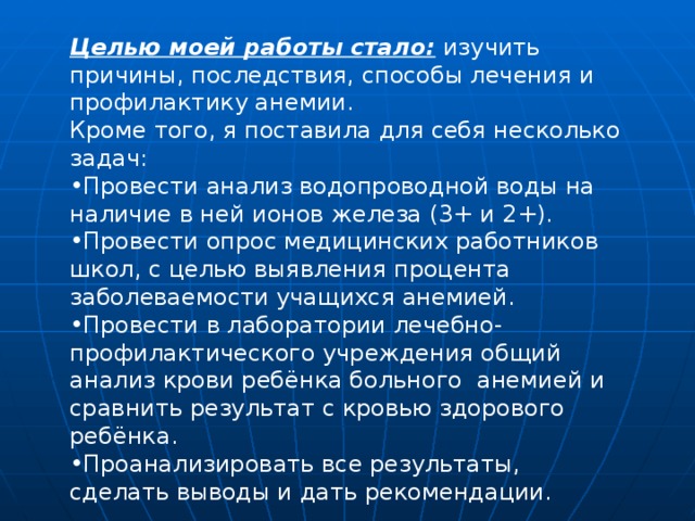 Целью моей работы стало: изучить причины, последствия, способы лечения и профилактику анемии .  Кроме того, я поставила для себя несколько задач: Провести анализ водопроводной воды на наличие в ней ионов железа (3+ и 2+). Провести опрос медицинских работников школ, с целью выявления процента заболеваемости учащихся анемией. Провести в лаборатории лечебно-профилактического учреждения общий анализ крови ребёнка больного анемией и сравнить результат с кровью здорового ребёнка. Проанализировать все результаты, сделать выводы и дать рекомендации. 