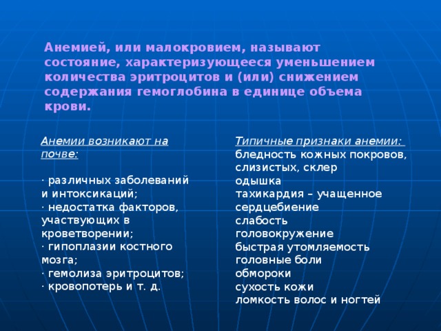 Анемией, или малокровием, называют состояние, характеризующееся уменьшением количества эритроцитов и (или) снижением содержания гемоглобина в единице объема крови.  Анемии возникают на почве:  · различных заболеваний и интоксикаций; · недостатка факторов, участвующих в кроветворении; · гипоплазии костного мозга; · гемолиза эритроцитов; · кровопотерь и т. д. Типичные признаки анемии:  бледность кожных покровов, слизистых, склер одышка тахикардия – учащенное сердцебиение слабость головокружение быстрая утомляемость головные боли обмороки сухость кожи ломкость волос и ногтей 