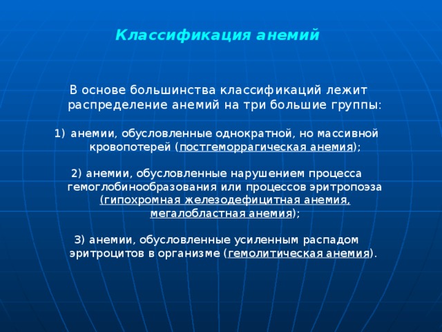  Классификация  анемий   В основе большинства классификаций лежит распределение анемий на три большие группы: анемии, обусловленные однократной, но массивной кровопотерей ( постгеморрагическая анемия ); 2) анемии, обусловленные нарушением процесса гемоглобинообразования или процессов эритропоэза (гипохромная железодефицитная анемия, мегалобластная анемия ); 3) анемии, обусловленные усиленным распадом эритроцитов в организме ( гемолитическая анемия ). 