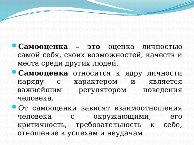 Самооц е нка – это оценка личностью самой себя, своих возможностей, качеств и места среди других людей. Самооценка относится к ядру личности наряду с характером и является важнейшим регулятором поведения человека. От самооценки зависят взаимоотношения человека с окружающими, его критичность, требовательность к себе, отношение к успехам и неудачам. 