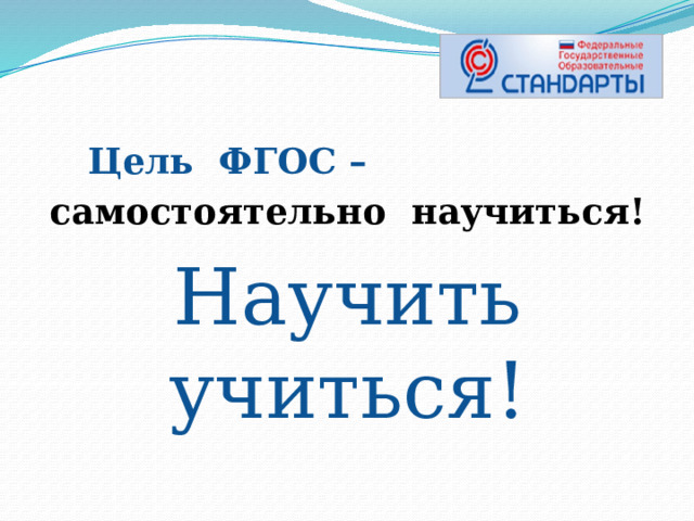  Цель ФГОС – самостоятельно научиться! Научить учиться!  