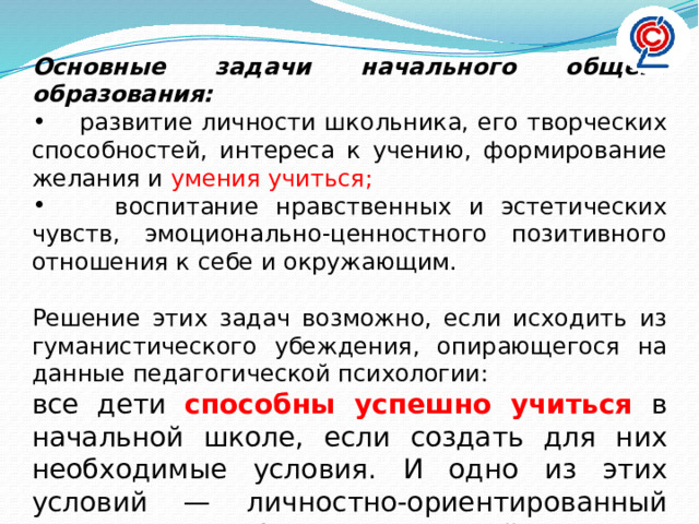 Основные задачи начального общего образования:  развитие личности школьника, его творческих способностей, интереса к учению, формирование желания и умения учиться;  воспитание нравственных и эстетических чувств, эмоционально-ценностного позитивного отношения к себе и окружающим. Решение этих задач возможно, если исходить из гуманистического убеждения, опирающегося на данные педагогической психологии: все дети способны успешно учиться в начальной школе, если создать для них необходимые условия. И одно из этих условий — личностно-ориентированный подход к ребенку с опорой на его жизненный опыт .   