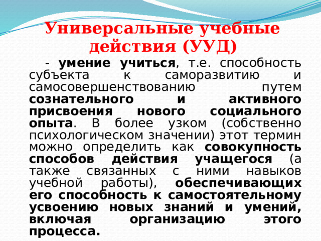  Универсальные учебные  действия (УУД)  - умение учиться , т.е. способность субъекта к саморазвитию и самосовершенствованию путем сознательного и активного присвоения нового социального опыта . В более узком (собственно психологическом значении) этот термин можно определить как совокупность способов действия учащегося (а также связанных с ними навыков учебной работы), обеспечивающих его способность к самостоятельному усвоению новых знаний и умений, включая организацию этого процесса.  