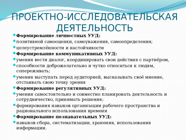 ПРОЕКТНО-ИССЛЕДОВАТЕЛЬСКАЯ ДЕЯТЕЛЬНОСТЬ Формирование личностных УУД: позитивной самооценки, самоуважения, самоопределения; целеустремлённости и настойчивости Формирование коммуникативных УУД: умения вести диалог, координировать свои действия с партнёром, способности доброжелательно и чутко относиться к людям, сопереживать; умения выступать перед аудиторией, высказывать своё мнение, отстаивать свою точку зрения Формирование регулятивных УУД: умения самостоятельно и совместно планировать деятельность и сотрудничество, принимать решения; формирования навыков организации рабочего пространства и рационального использования времени  Формирование познавательных УУД: навыков сбора, систематизации, хранения, использования информации. 