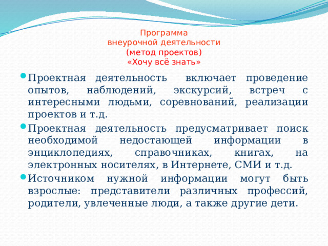 Программа  внеурочной деятельности  (метод проектов)  «Хочу всё знать» Проектная деятельность включает проведение опытов, наблюдений, экскурсий, встреч с интересными людьми, соревнований, реализации проектов и т.д. Проектная деятельность предусматривает поиск необходимой недостающей информации в энциклопедиях, справочниках, книгах, на электронных носителях, в Интернете, СМИ и т.д. Источником нужной информации могут быть взрослые: представители различных профессий, родители, увлеченные люди, а также другие дети. 