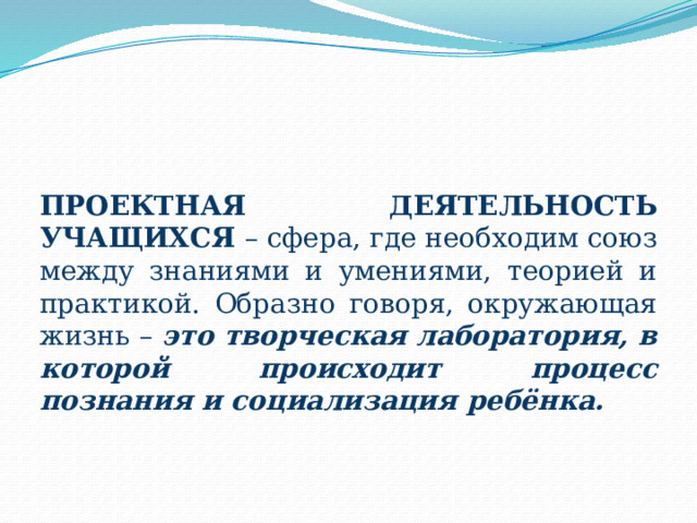 ПРОЕКТНАЯ ДЕЯТЕЛЬНОСТЬ УЧАЩИХСЯ – сфера, где необходим союз между знаниями и умениями, теорией и практикой. Образно говоря, окружающая жизнь – это творческая лаборатория, в которой происходит процесс познания и социализация ребёнка. 