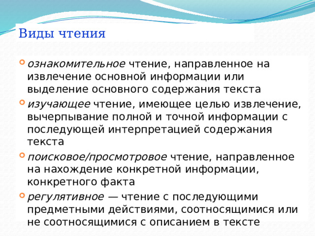 Виды чтения ознакомительное чтение, направленное на извлечение основной информации или выделение основного содержания текста изучающее чтение, имеющее целью извлечение, вычерпывание полной и точной информации с последующей интерпретацией содержания текста поисковое/просмотровое чтение, направленное на нахождение конкретной информации, конкретного факта регулятивное — чтение с последующими предметными действиями, соотносящимися или не соотносящимися с описанием в тексте 