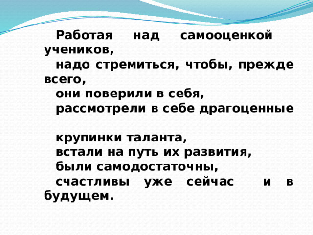 Работая над самооценкой учеников, надо стремиться, чтобы, прежде всего, они поверили в себя, рассмотрели в себе драгоценные крупинки таланта, встали на путь их развития, были самодостаточны, счастливы уже сейчас и в будущем. 