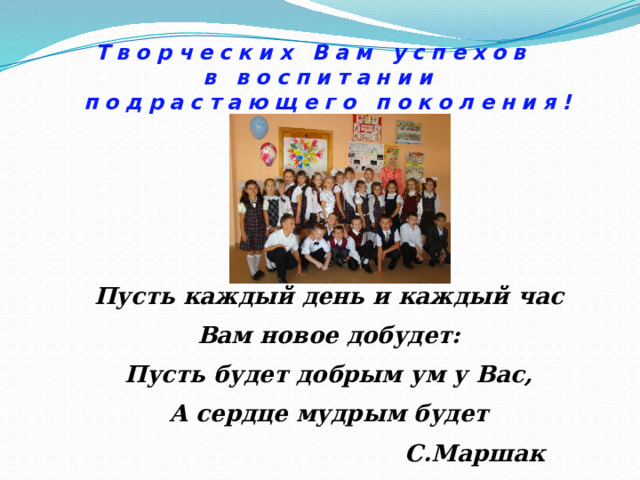 Творческих Вам успехов  в воспитании  подрастающего поколения! Пусть каждый день и каждый час Вам новое добудет: Пусть будет добрым ум у Вас, А сердце мудрым будет  С.Маршак 