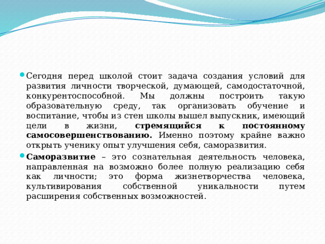 Сегодня перед школой стоит задача создания условий для развития личности творческой, думающей, самодостаточной, конкурентоспособной. Мы должны построить такую образовательную среду, так организовать обучение и воспитание, чтобы из стен школы вышел выпускник, имеющий цели в жизни, стремящийся к постоянному самосовершенствованию. Именно поэтому крайне важно открыть ученику опыт улучшения себя, саморазвития. Саморазвитие – это сознательная деятельность человека, направленная на возможно более полную реализацию себя как личности; это форма жизнетворчества человека, культивирования собственной уникальности путем расширения собственных возможностей. 