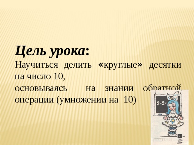 Цель урока : Научиться делить « круглые » десятки на число 10, основываясь  на знании обратной операции (умножении на 10) 