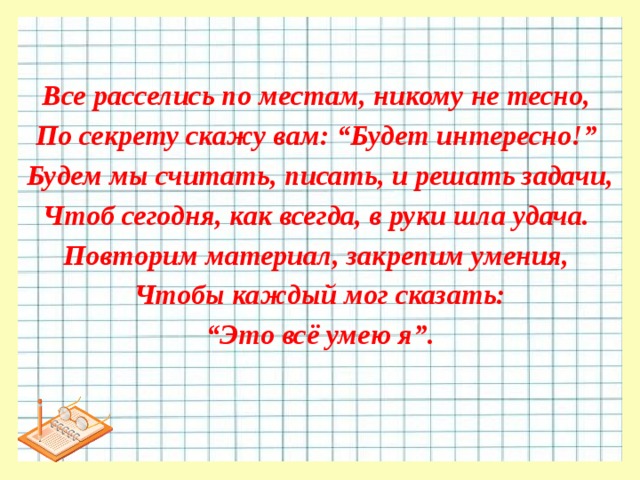 Все расселись по местам, никому не тесно, По секрету скажу вам: “Будет интересно!” Будем мы считать, писать, и решать задачи, Чтоб сегодня, как всегда, в руки шла удача. Повторим материал, закрепим умения, Чтобы каждый мог сказать: “ Это всё умею я”. 