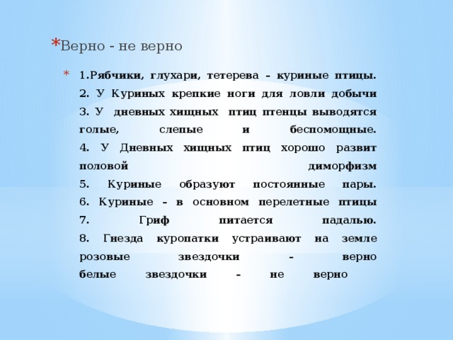 Верно - не верно 1.Рябчики, глухари, тетерева – куриные птицы.  2. У Куриных крепкие ноги для ловли добычи  3. У дневных хищных птиц птенцы выводятся голые, слепые и беспомощные.  4. У Дневных хищных птиц хорошо развит половой диморфизм  5. Куриные образуют постоянные пары.  6. Куриные – в основном перелетные птицы  7. Гриф питается падалью.  8. Гнезда куропатки устраивают на земле  розовые звездочки – верно  белые звездочки – не верно      