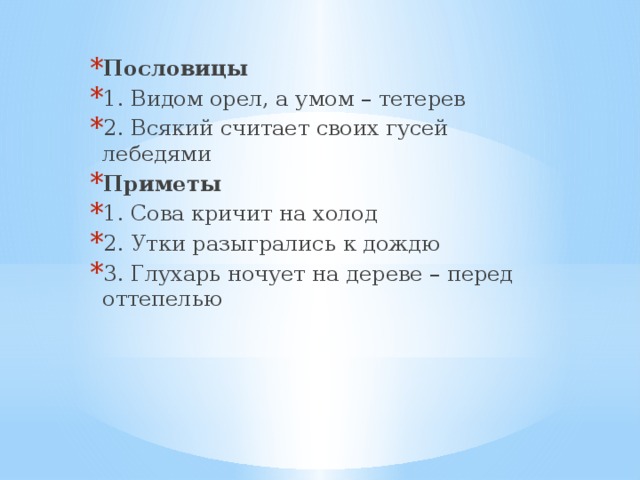 Пословицы 1. Видом орел, а умом – тетерев 2. Всякий считает своих гусей лебедями Приметы 1. Сова кричит на холод 2. Утки разыгрались к дождю 3. Глухарь ночует на дереве – перед оттепелью 