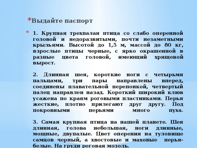 Выдайте паспорт 1. Крупная трехпалая птица со слабо оперенной головой и недоразвитыми, почти незаметными крыльями. Высотой до 1,5 м, массой до 80 кг, взрослые птицы черные, с ярко окрашенной в разные цвета головой, имеющий хрящевой вырост.   2. Длинная шея, короткие ноги с четырьмя пальцами, три пары направлены вперед, соединены плавательной перепонкой, четвертый палец направлен назад. Короткий широкий клюв усажена по краям роговыми пластинками. Перья жесткие, плотно прилегают друг другу. Под покровными перьями много пуха.   3. Самая крупная птица на нашей планете. Шея длинная, голова небольшая, ноги длинные, мощные, двупалые. Цвет оперения на туловище самцов черный, а хвостовые и маховые перья- белые. На груди роговая мозоль. 