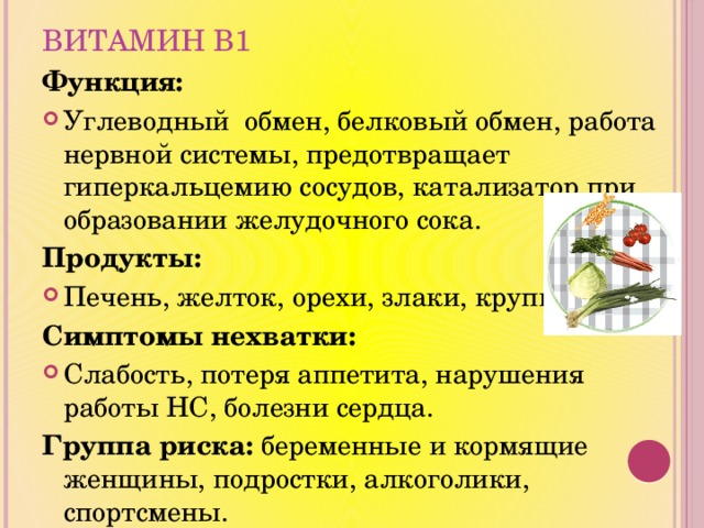 Витамин В1 Функция: Углеводный обмен, белковый обмен, работа нервной системы, предотвращает гиперкальцемию сосудов, катализатор при образовании желудочного сока. Продукты: Печень, желток, орехи, злаки, крупы. Симптомы нехватки: Слабость, потеря аппетита, нарушения работы НС, болезни сердца. Группа риска: беременные и кормящие женщины, подростки, алкоголики, спортсмены. 