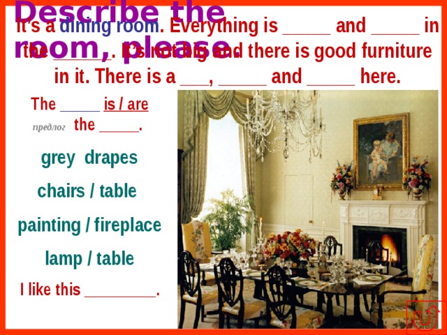 It’s a dining room . Everything is _____ and _____ in the ______. It’s not big and there is good furniture in it. There is a ___, _____ and _____ here. Describe the room, please. The _____  is / are  предлог the _____.  grey drapes chairs / table painting / fireplace lamp / table I like this _________. 