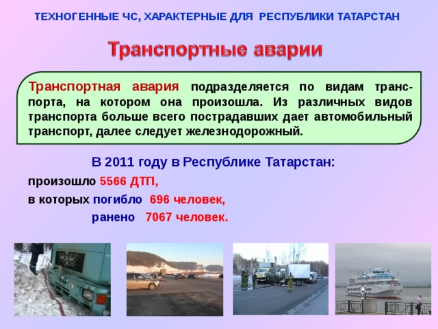 ТЕХНОГЕННЫЕ ЧС, ХАРАКТЕРНЫЕ ДЛЯ РЕСПУБЛИКИ ТАТАРСТАН Транспортная авария подразделяется по видам транс-порта, на котором она произошла. Из различных видов транспорта больше всего пострадавших дает автомобильный транспорт, далее следует железнодорожный. В 2011 году в Республике Татарстан: произошло 5566 ДТП,  в которых погибло  696 человек,   ранено  7067 человек. 