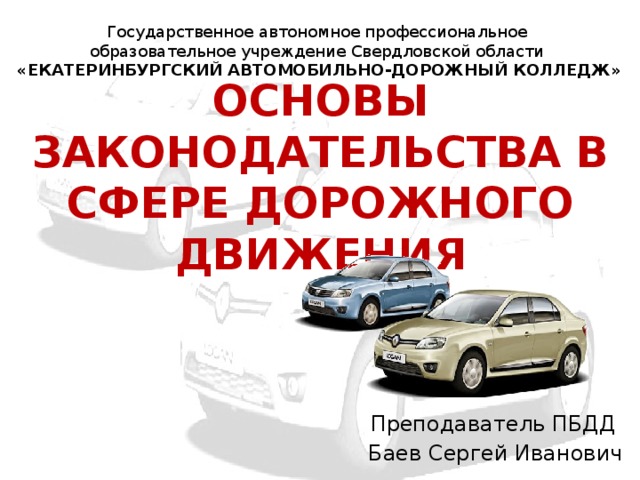 Государственное автономное профессиональное образовательное учреждение Свердловской области «ЕКАТЕРИНБУРГСКИЙ АВТОМОБИЛЬНО-ДОРОЖНЫЙ КОЛЛЕДЖ» ОСНОВЫ ЗАКОНОДАТЕЛЬСТВА В СФЕРЕ ДОРОЖНОГО ДВИЖЕНИЯ Преподаватель ПБДД Баев Сергей Иванович 