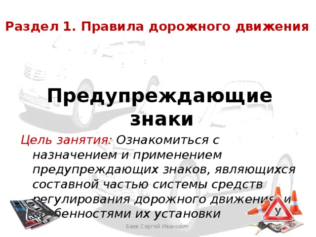 Раздел 1. Правила дорожного движения  Предупреждающие знаки Цель занятия: Ознакомиться с назначением и применением предупреждающих знаков, являющихся составной частью системы средств регулирования дорожного движения, и особенностями их установки Здесь бы другую фотографию вставить с лицами. Баев Сергей Иванович  