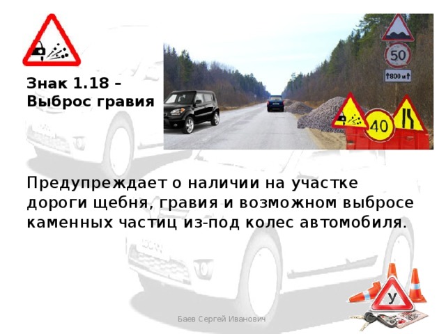 Знак 1.18 – Выброс гравия Предупреждает о наличии на участке дороги щебня, гравия и возможном выбросе каменных частиц из-под колес автомобиля. Баев Сергей Иванович 