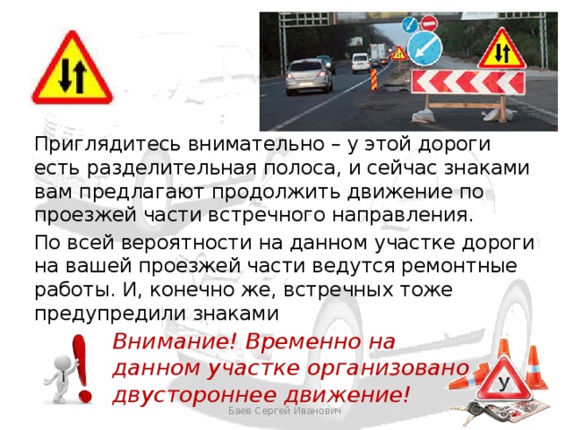 Приглядитесь внимательно – у этой дороги есть разделительная полоса, и сейчас знаками вам предлагают продолжить движение по проезжей части встречного направления. По всей вероятности на данном участке дороги на вашей проезжей части ведутся ремонтные работы. И, конечно же, встречных тоже предупредили знаками Внимание! Временно на данном участке организовано двустороннее движение! Баев Сергей Иванович 