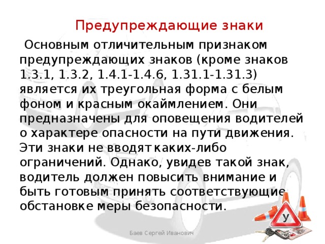  Предупреждающие знаки  Основным отличительным признаком предупреждающих знаков (кроме знаков 1.3.1, 1.3.2, 1.4.1-1.4.6, 1.31.1-1.31.3) является их треугольная форма с белым фоном и красным окаймлением. Они предназначены для оповещения водителей о характере опасности на пути движения. Эти знаки не вводят  каких-либо ограничений. Однако, увидев такой знак, водитель должен повысить внимание и быть готовым принять соответствующие обстановке меры безопасности. Баев Сергей Иванович 