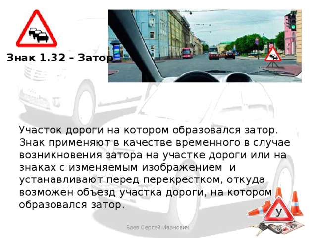 Знак 1.32 – Затор Участок дороги на котором образовался затор. Знак применяют в качестве временного в случае возникновения затора на участке дороги или на знаках с изменяемым изображением и устанавливают перед перекрестком, откуда возможен объезд участка дороги, на котором образовался затор. Баев Сергей Иванович 