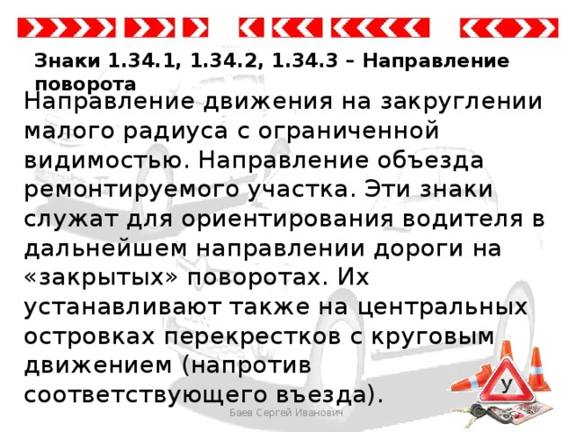 Знаки 1.34.1, 1.34.2, 1.34.3 – Направление поворота Направление движения на закруглении малого радиуса с ограниченной видимостью. Направление объезда ремонтируемого участка. Эти знаки служат для ориентирования водителя в дальнейшем направлении дороги на «закрытых» поворотах. Их устанавливают также на центральных островках перекрестков с круговым движением (напротив соответствующего въезда). Баев Сергей Иванович 