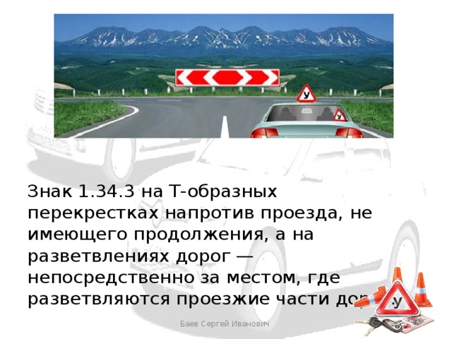 Знак 1.34.3 на Т-образных перекрестках напротив проезда, не имеющего продолжения, а на разветвлениях дорог — непосредственно за местом, где разветвляются проезжие части дорог. Баев Сергей Иванович 