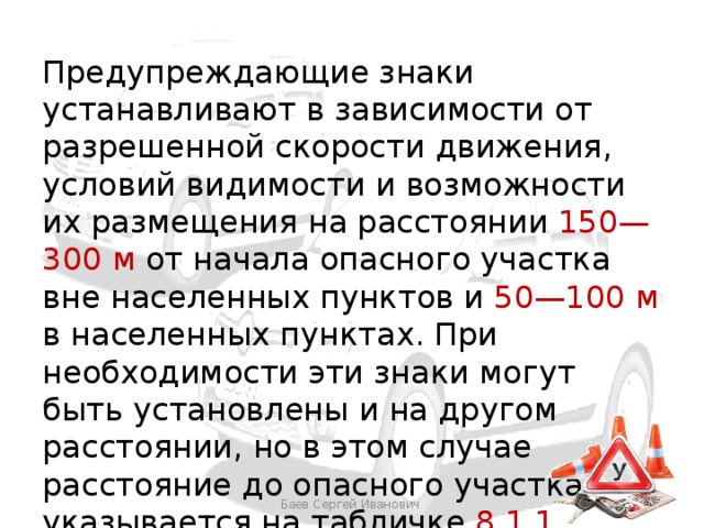 Предупреждающие знаки устанавливают в зависимости от разрешенной скорости движения, условий видимости и возможности их размещения на расстоянии 150—300 м от начала опасного участка вне населенных пунктов и 50—100 м в населенных пунктах. При необходимости эти знаки могут быть установлены и на другом расстоянии, но в этом случае расстояние до опасного участка указывается на табличке 8.1.1 Баев Сергей Иванович 