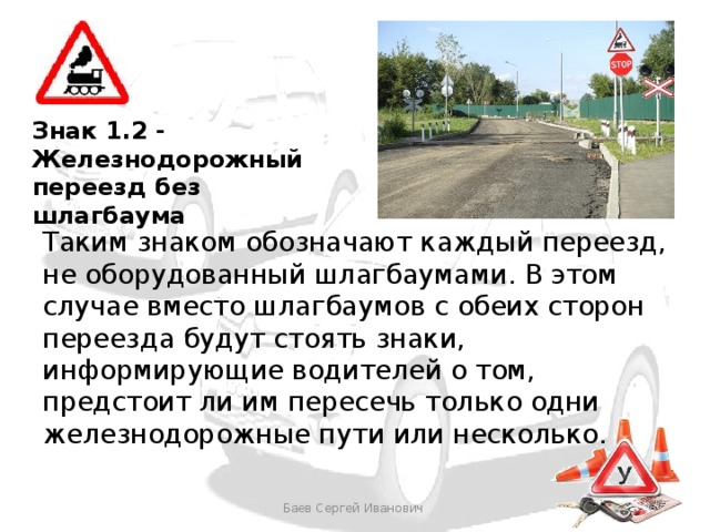 Знак 1.2 - Железнодорожный переезд без шлагбаума Таким знаком обозначают каждый переезд, не оборудованный шлагбаумами. В этом случае вместо шлагбаумов с обеих сторон переезда будут стоять знаки, информирующие водителей о том, предстоит ли им пересечь только одни железнодорожные пути или несколько. Баев Сергей Иванович 
