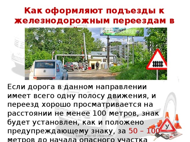 Как оформляют подъезды к железнодорожным переездам в населённых пунктах Если дорога в данном направлении имеет всего одну полосу движения, и переезд хорошо просматривается на расстоянии не менее 100 метров, знак будет установлен, как и положено предупреждающему знаку, за 50 – 100 метров до начала опасного участка Баев Сергей Иванович 