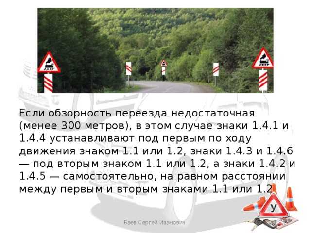 Если обзорность переезда недостаточная (менее 300 метров), в этом случае знаки 1.4.1 и 1.4.4 устанавливают под первым по ходу движения знаком 1.1 или 1.2, знаки 1.4.3 и 1.4.6 — под вторым знаком 1.1 или 1.2, а знаки 1.4.2 и 1.4.5 — самостоятельно, на равном расстоянии между первым и вторым знаками 1.1 или 1.2 Баев Сергей Иванович 