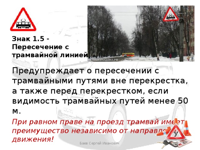 Знак 1.5 - Пересечение с трамвайной линией Предупреждает о пересечении с трамвайными путями вне перекрестка, а также перед перекрестком, если видимость трамвайных путей менее 50 м. При равном праве на проезд трамвай имеет преимущество независимо от направления движения! Баев Сергей Иванович 