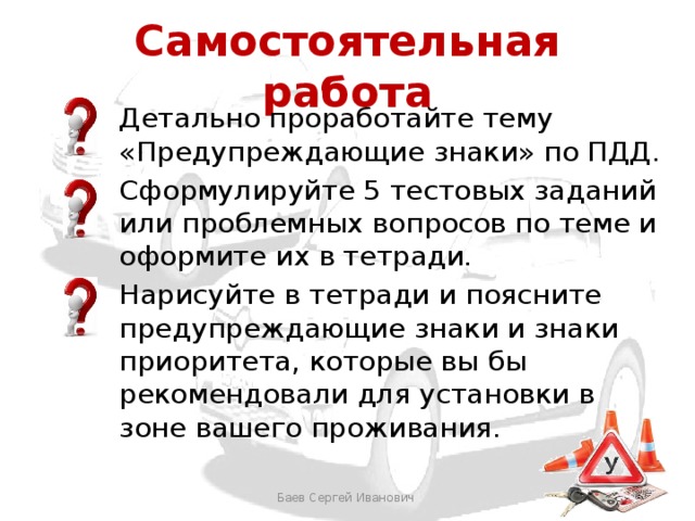 Самостоятельная работа Детально проработайте тему «Предупреждающие знаки» по ПДД. Сформулируйте 5 тестовых заданий или проблемных вопросов по теме и оформите их в тетради. Нарисуйте в тетради и поясните предупреждающие знаки и знаки приоритета, которые вы бы рекомендовали для установки в зоне вашего проживания. Баев Сергей Иванович 