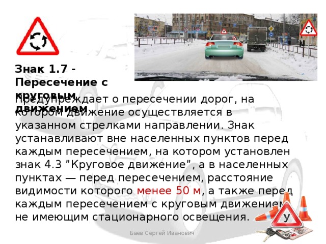 Знак 1.7 - Пересечение с круговым движением Предупреждает о пересечении дорог, на котором движение осуществляется в указанном стрелками направлении. Знак устанавливают вне населенных пунктов перед каждым пересечением, на котором установлен знак 4.3 ”Круговое движение”, а в населенных пунктах — перед пересечением, расстояние видимости которого менее 50 м , а также перед каждым пересечением с круговым движением, не имеющим стационарного освещения. Баев Сергей Иванович 