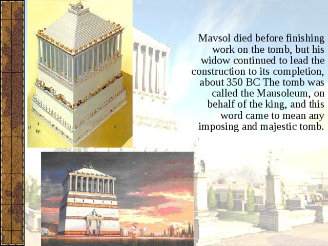Mavsol died before finishing work on the tomb, but his widow continued to lead the construction to its completion, about 350 BC The tomb was called the Mausoleum, on behalf of the king, and this word came to mean any imposing and majestic tomb. 