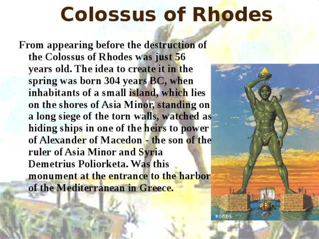 Colossus of Rhodes  From appearing before the destruction of the Colossus of Rhodes was just 56 years old. The idea to create it in the spring was born 304 years BC, when inhabitants of a small island, which lies on the shores of Asia Minor, standing on a long siege of the torn walls, watched as hiding ships in one of the heirs to power of Alexander of Macedon - the son of the ruler of Asia Minor and Syria Demetrius Poliorketa. Was this monument at the entrance to the harbor of the Mediterranean in Greece. 