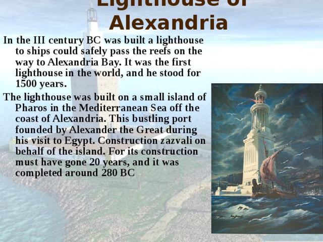 Lighthouse of Alexandria In the III century BC was built a lighthouse to ships could safely pass the reefs on the way to Alexandria Bay. It was the first lighthouse in the world, and he stood for 1500 years. The lighthouse was built on a small island of Pharos in the Mediterranean Sea off the coast of Alexandria. This bustling port founded by Alexander the Great during his visit to Egypt. Construction zazvali on behalf of the island. For its construction must have gone 20 years, and it was completed around 280 BC  