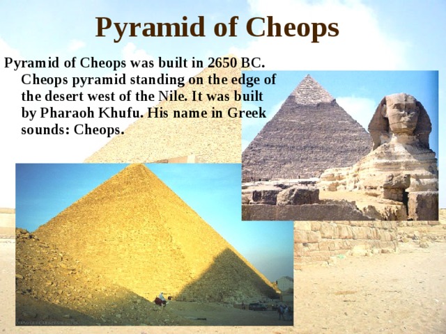 Pyramid of Cheops Pyramid of Cheops was built in 2650 BC. Cheops pyramid standing on the edge of the desert west of the Nile. It was built by Pharaoh Khufu. His name in Greek sounds: Cheops.  