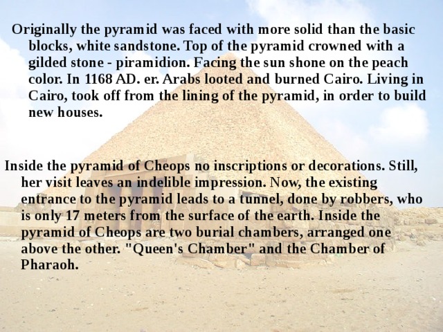 Originally the pyramid was faced with more solid than the basic blocks, white sandstone. Top of the pyramid crowned with a gilded stone - piramidion. Facing the sun shone on the peach color. In 1168 AD. er. Arabs looted and burned Cairo. Living in Cairo, took off from the lining of the pyramid, in order to build new houses. Inside the pyramid of Cheops no inscriptions or decorations. Still, her visit leaves an indelible impression. Now, the existing entrance to the pyramid leads to a tunnel, done by robbers, who is only 17 meters from the surface of the earth. Inside the pyramid of Cheops are two burial chambers, arranged one above the other. 