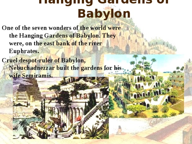 Hanging Gardens of Babylon One of the seven wonders of the world were the Hanging Gardens of Babylon. They were, on the east bank of the river Euphrates. Cruel despot-ruler of Babylon, Nebuchadnezzar built the gardens for his wife Semiramis.  