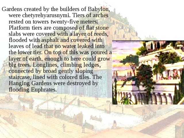Gardens created by the builders of Babylon, were chetyrehyarusnymi. Tiers of arches rested on towers twenty-five meters. Platform tiers are composed of flat stone slabs were covered with a layer of reeds, flooded with asphalt and covered with leaves of lead that no water leaked into the lower tier. On top of this was poured a layer of earth, enough to here could grow big trees. Longlines, climbing ledges, connected by broad gently sloping staircase, lined with colored tiles. The Hanging Gardens were destroyed by flooding Euphrates. 