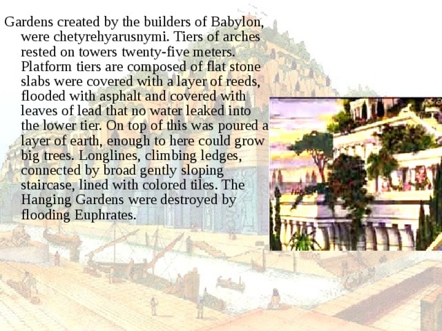 Gardens created by the builders of Babylon, were chetyrehyarusnymi. Tiers of arches rested on towers twenty-five meters. Platform tiers are composed of flat stone slabs were covered with a layer of reeds, flooded with asphalt and covered with leaves of lead that no water leaked into the lower tier. On top of this was poured a layer of earth, enough to here could grow big trees. Longlines, climbing ledges, connected by broad gently sloping staircase, lined with colored tiles. The Hanging Gardens were destroyed by flooding Euphrates. 