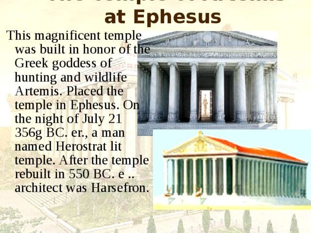 The Temple of Artemis at Ephesus  This magnificent temple was built in honor of the Greek goddess of hunting and wildlife Artemis. Placed the temple in Ephesus. On the night of July 21 356g BC. er., a man named Herostrat lit temple. After the temple rebuilt in 550 BC. e .. architect was Harsefron. 