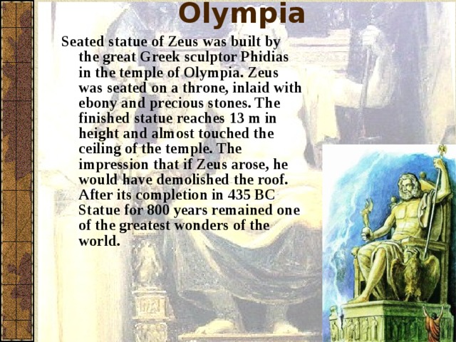 Statue of Zeus at Olympia Seated statue of Zeus was built by the great Greek sculptor Phidias in the temple of Olympia. Zeus was seated on a throne, inlaid with ebony and precious stones. The finished statue reaches 13 m in height and almost touched the ceiling of the temple. The impression that if Zeus arose, he would have demolished the roof. After its completion in 435 BC Statue for 800 years remained one of the greatest wonders of the world.  