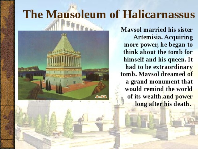 The Mausoleum of Halicarnassus Mavsol married his sister Artemisia. Acquiring more power, he began to think about the tomb for himself and his queen. It had to be extraordinary tomb. Mavsol dreamed of a grand monument that would remind the world of its wealth and power long after his death.  