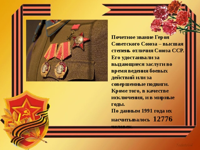 Почетное звание Героя Советского Союза – высшая степень отличия Союза ССР. Его удостаивали за выдающиеся заслуги во время ведения боевых действий или за совершенные подвиги. Кроме того, в качестве исключения, и в мирные годы. По данным 1991 года их насчитывалось 12776 человек. 