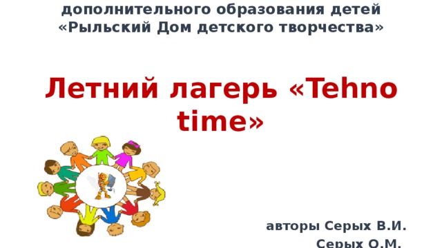 Муниципальное бюджетное образовательное учреждение дополнительного образования детей  «Рыльский Дом детского творчества»    Летний лагерь « Tehno time»     авторы Серых В.И.  Серых О.М.        